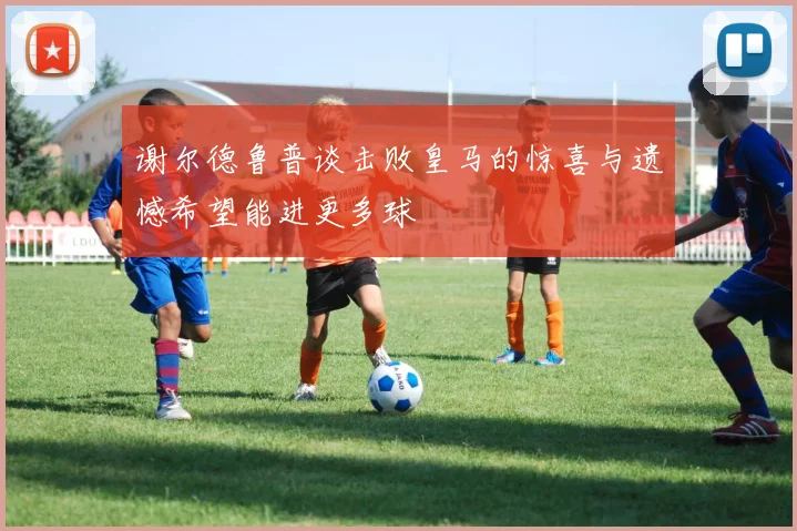 谢尔德鲁普谈击败皇马的惊喜与遗憾希望能进更多球