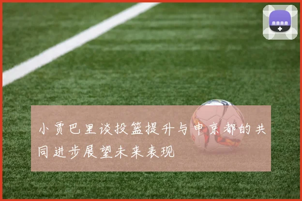 小贾巴里谈投篮提升与申京都的共同进步展望未来表现