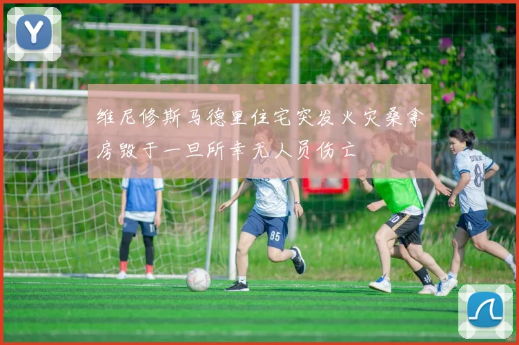 维尼修斯马德里住宅突发火灾桑拿房毁于一旦所幸无人员伤亡