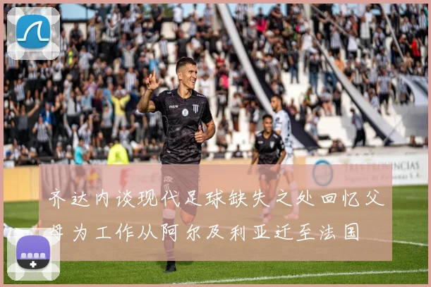 齐达内谈现代足球缺失之处回忆父母为工作从阿尔及利亚迁至法国