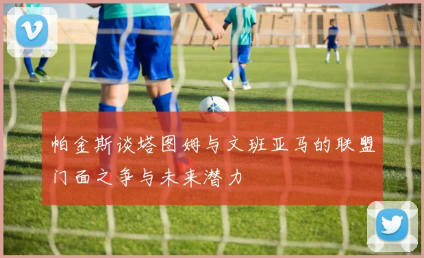 帕金斯谈塔图姆与文班亚马的联盟门面之争与未来潜力