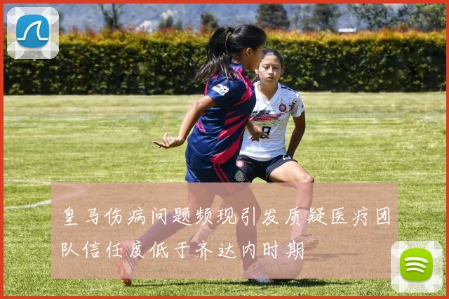 皇马伤病问题频现引发质疑医疗团队信任度低于齐达内时期