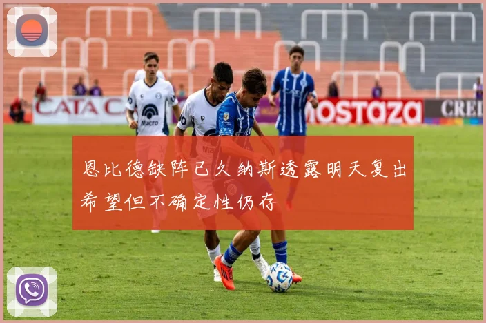恩比德缺阵已久纳斯透露明天复出希望但不确定性仍存