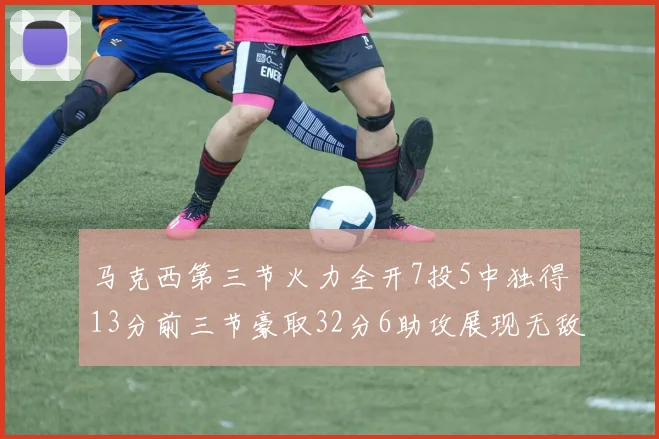 马克西第三节火力全开7投5中独得13分前三节豪取32分6助攻展现无敌续航