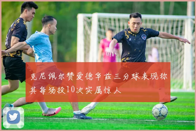 克尼佩尔赞爱德华兹三分球表现称其每场投10次实属惊人