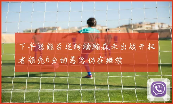 下半场能否逆转杨瀚森未出战开拓者领先6分的悬念仍在继续