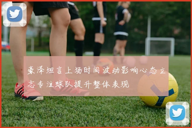 豪泽坦言上场时间波动影响心态立志专注球队提升整体表现