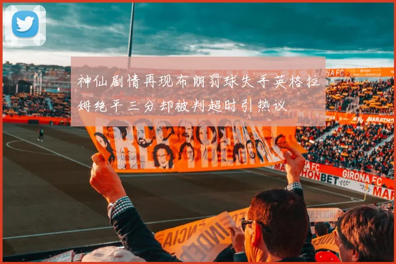 神仙剧情再现布朗罚球失手英格拉姆绝平三分却被判超时引热议