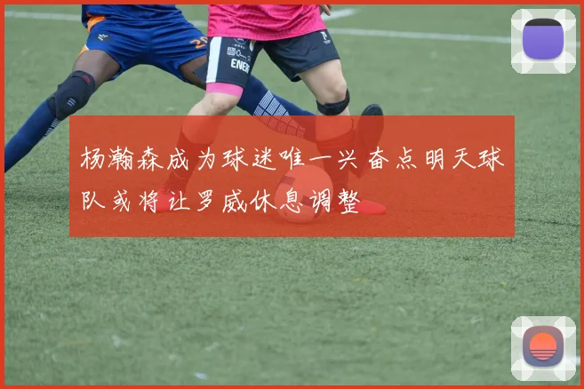 杨瀚森成为球迷唯一兴奋点明天球队或将让罗威休息调整