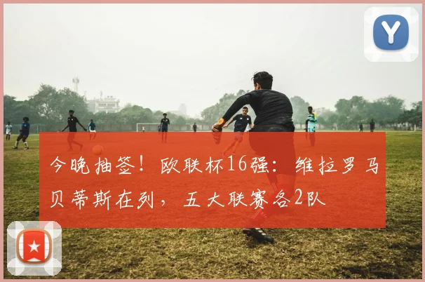 今晚抽签！欧联杯16强：维拉罗马贝蒂斯在列，五大联赛各2队