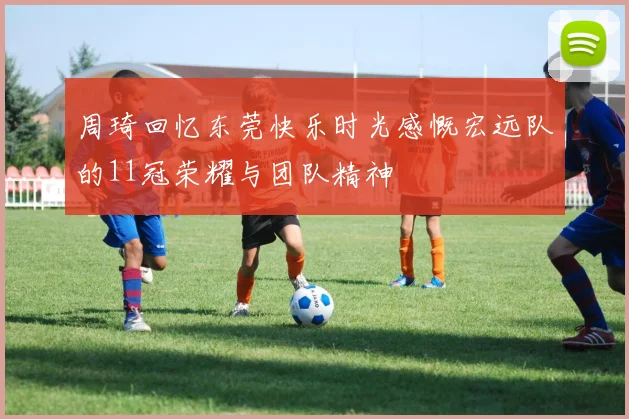 周琦回忆东莞快乐时光感慨宏远队的11冠荣耀与团队精神