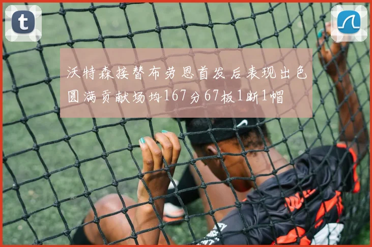 沃特森接替布劳恩首发后表现出色圆满贡献场均167分67板1断1帽