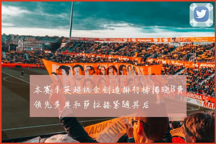 本赛季英超机会创造排行榜揭晓B费领先多库和萨拉赫紧随其后