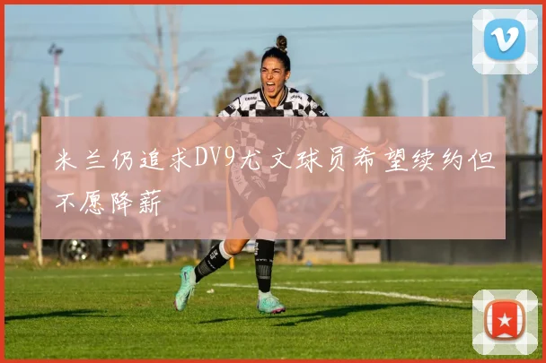 米兰仍追求DV9尤文球员希望续约但不愿降薪