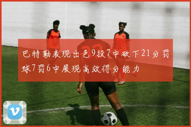 巴特勒表现出色9投7中砍下21分罚球7罚6中展现高效得分能力