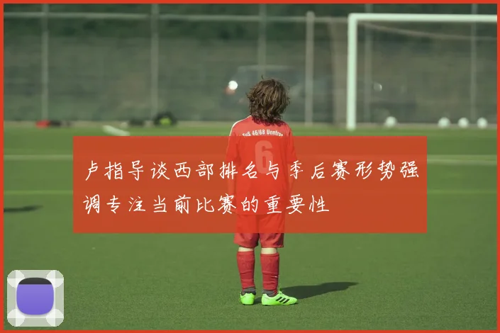 卢指导谈西部排名与季后赛形势强调专注当前比赛的重要性