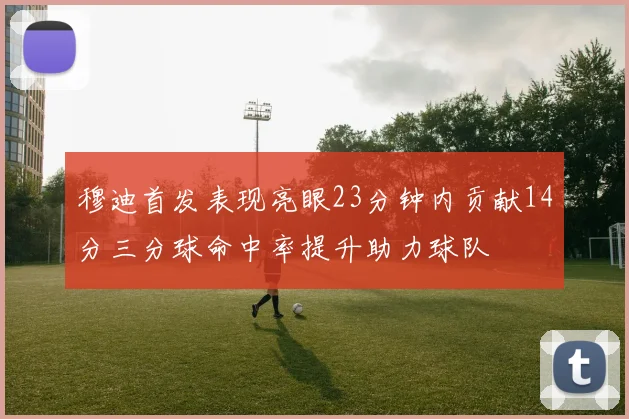 穆迪首发表现亮眼23分钟内贡献14分三分球命中率提升助力球队
