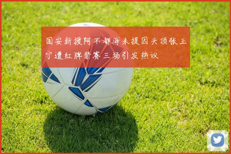 国安新援阿不都海米提因头顶张玉宁遭红牌禁赛三场引发热议