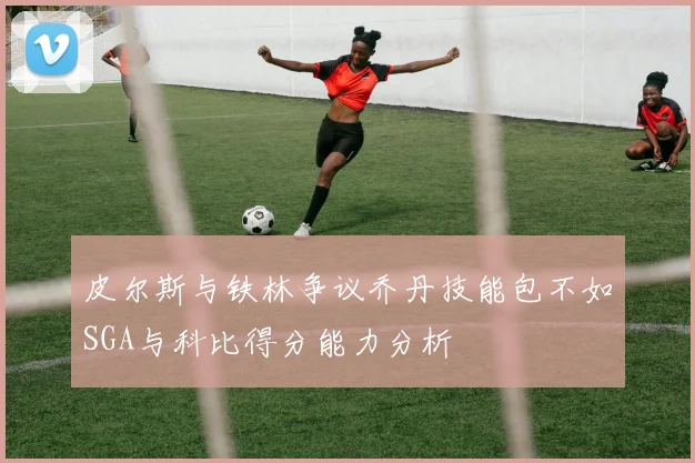 皮尔斯与铁林争议乔丹技能包不如SGA与科比得分能力分析