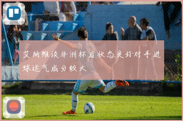 艾纳维谈非洲杯后状态良好对手进球运气成分较大