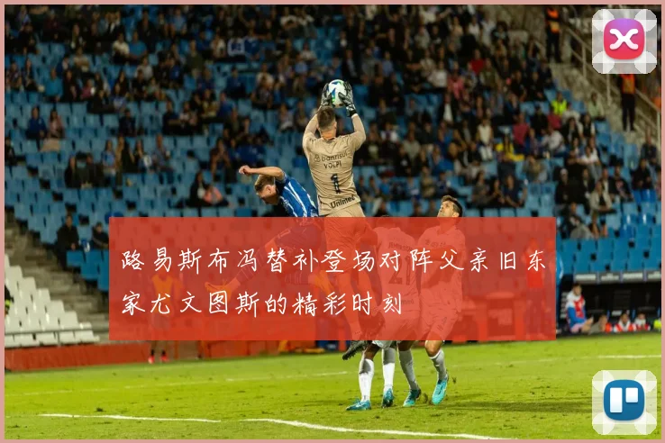 路易斯布冯替补登场对阵父亲旧东家尤文图斯的精彩时刻