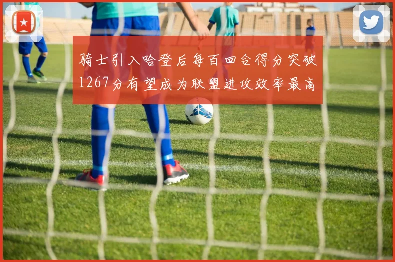 骑士引入哈登后每百回合得分突破1267分有望成为联盟进攻效率最高球队