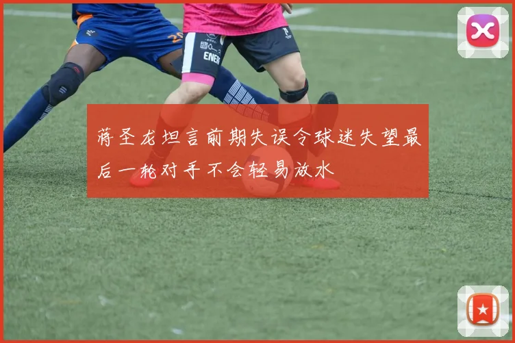 蒋圣龙坦言前期失误令球迷失望最后一轮对手不会轻易放水