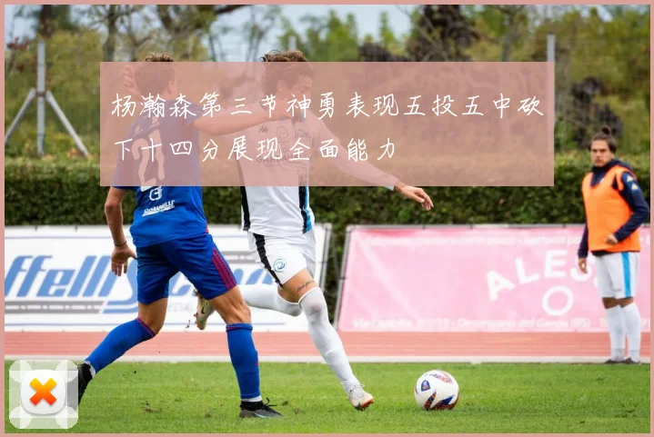 杨瀚森第三节神勇表现五投五中砍下十四分展现全面能力