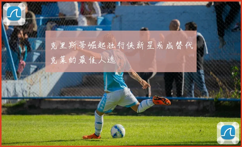 克里斯蒂崛起独行侠新星或成替代克莱的最佳人选