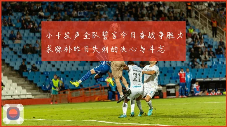 小卡发声全队誓言今日奋战争胜力求弥补昨日失利的决心与斗志