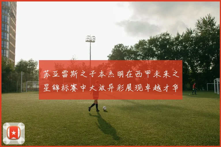 苏亚雷斯之子本杰明在西甲未来之星锦标赛中大放异彩展现卓越才华