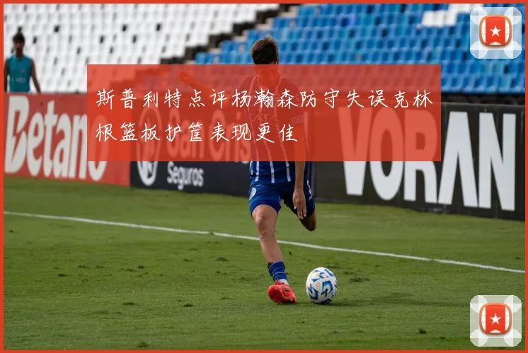 斯普利特点评杨瀚森防守失误克林根篮板护筐表现更佳