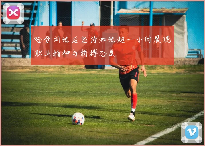 哈登训练后坚持加练超一小时展现职业精神与拼搏态度