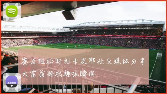 赛后轻松时刻卡皮耶社交媒体分享大富翁游戏趣味瞬间