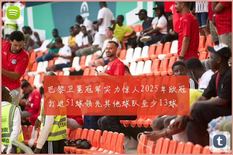 巴黎卫冕冠军实力惊人2025年欧冠打进51球领先其他球队至少13球