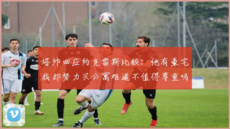 塔帅回应约克雷斯比较：他有豪宅我却努力买公寓难道不值得尊重吗