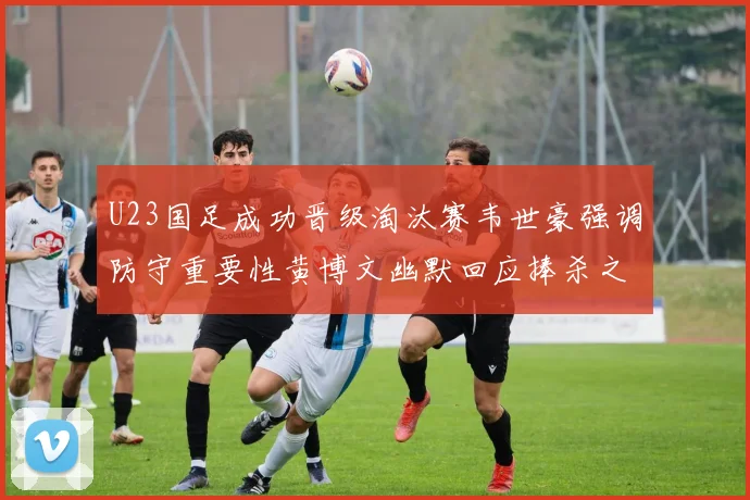 U23国足成功晋级淘汰赛韦世豪强调防守重要性黄博文幽默回应捧杀之说