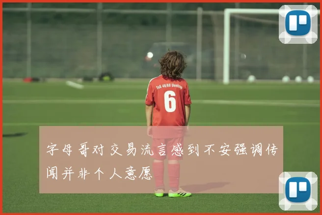 字母哥对交易流言感到不安强调传闻并非个人意愿
