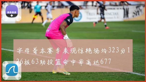 字母哥本赛季表现惊艳场均323分126板63助投篮命中率高达677