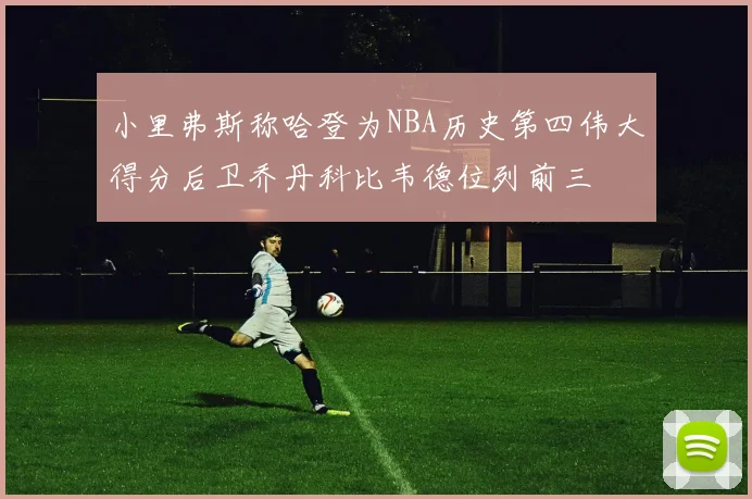 小里弗斯称哈登为NBA历史第四伟大得分后卫乔丹科比韦德位列前三