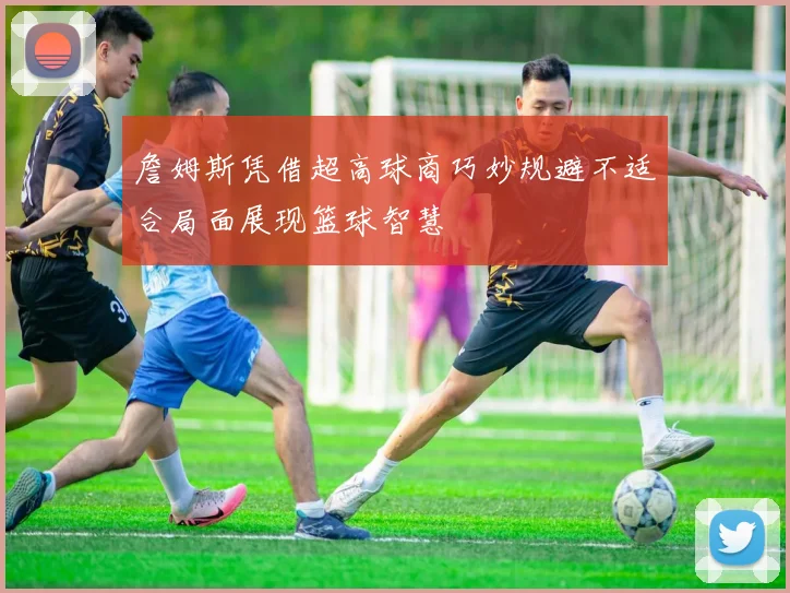 詹姆斯凭借超高球商巧妙规避不适合局面展现篮球智慧