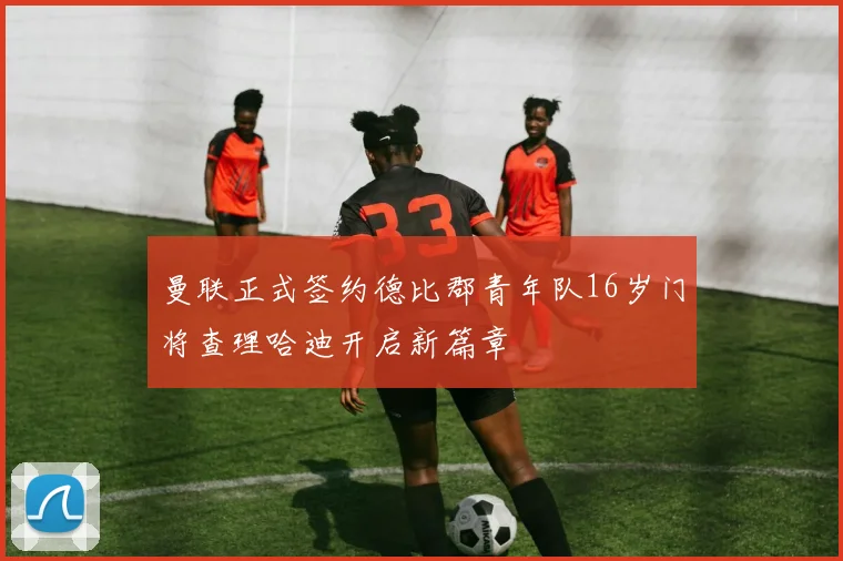曼联正式签约德比郡青年队16岁门将查理哈迪开启新篇章